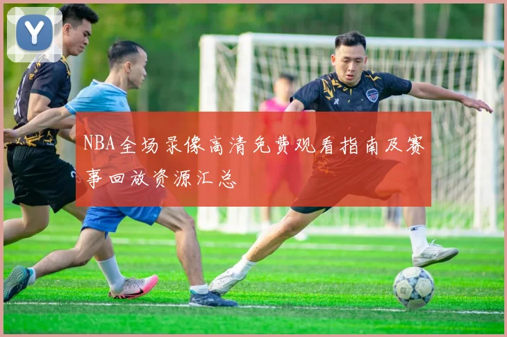 NBA全场录像高清免费观看指南及赛事回放资源汇总