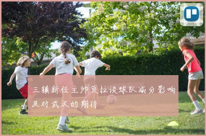 三镇新任主帅莫拉谈球队减分影响及对武汉的期待