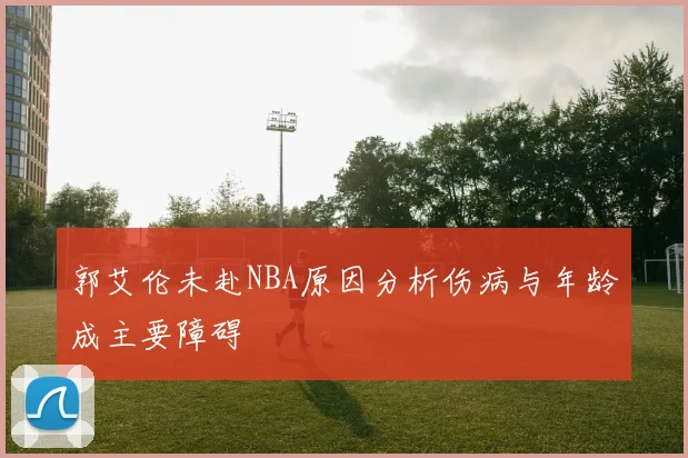 郭艾伦未赴NBA原因分析伤病与年龄成主要障碍