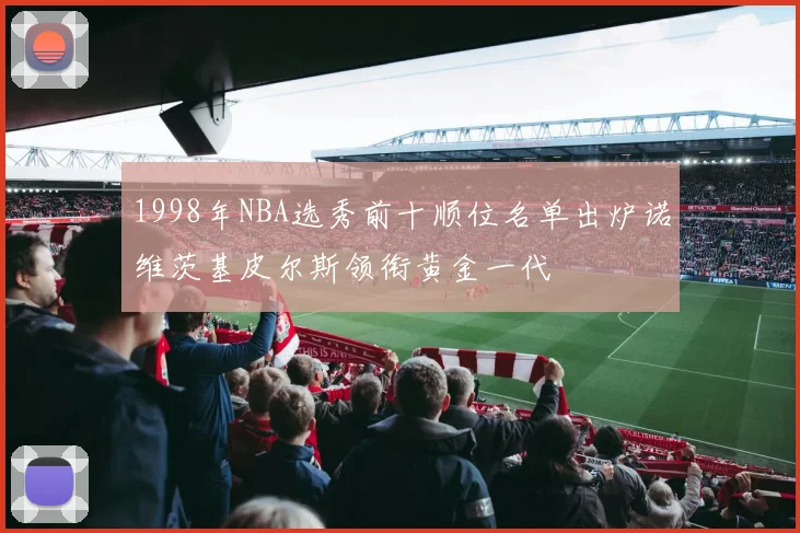 1998年NBA选秀前十顺位名单出炉诺维茨基皮尔斯领衔黄金一代