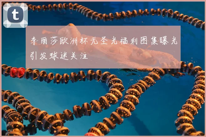 李丽莎欧洲杯无圣光福利图集曝光引发球迷关注