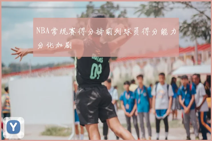 NBA常规赛得分榜前列球员得分能力分化加剧