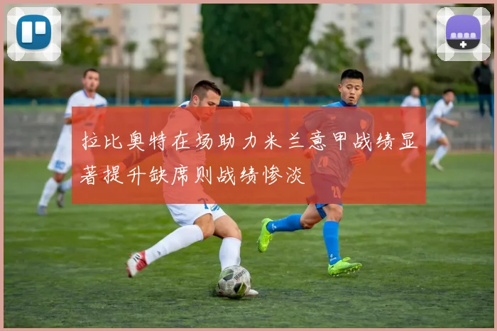 拉比奥特在场助力米兰意甲战绩显著提升缺席则战绩惨淡