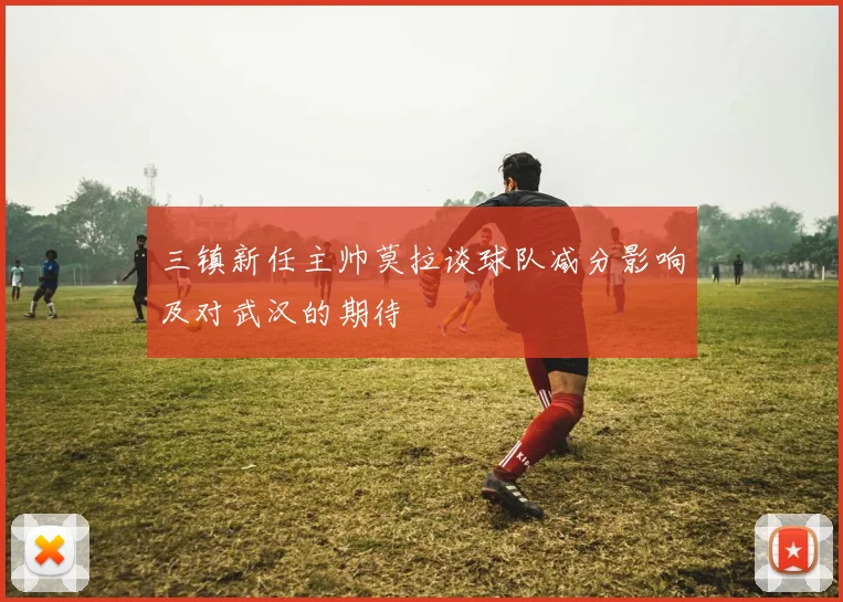 三镇新任主帅莫拉谈球队减分影响及对武汉的期待