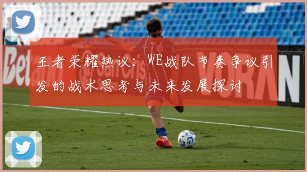 王者荣耀热议：WE战队节奏争议引发的战术思考与未来发展探讨