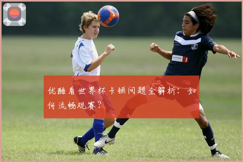 优酷看世界杯卡顿问题全解析：如何流畅观赛？
