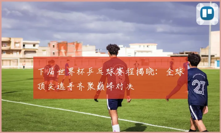 下届世界杯乒乓球赛程揭晓：全球顶尖选手齐聚巅峰对决