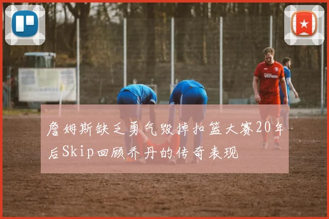 詹姆斯缺乏勇气毁掉扣篮大赛20年后Skip回顾乔丹的传奇表现