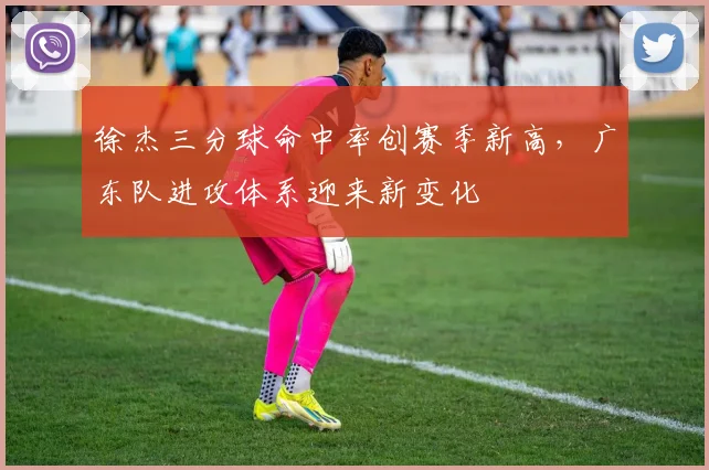 徐杰三分球命中率创赛季新高，广东队进攻体系迎来新变化