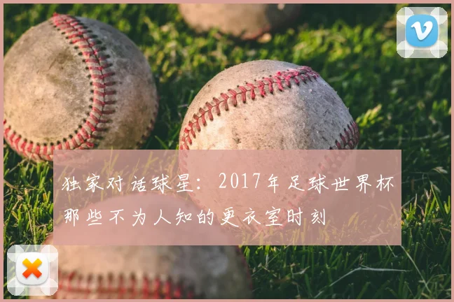 独家对话球星：2017年足球世界杯那些不为人知的更衣室时刻