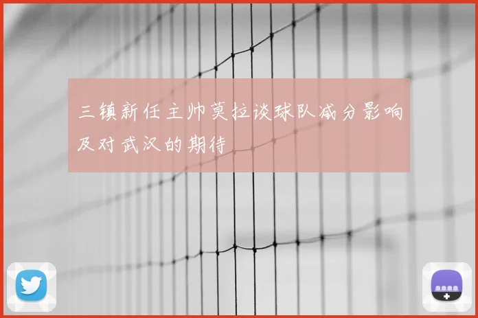 三镇新任主帅莫拉谈球队减分影响及对武汉的期待