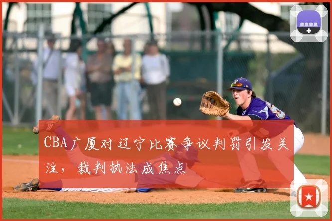 CBA广厦对辽宁比赛争议判罚引发关注，裁判执法成焦点