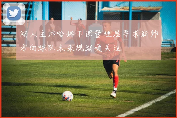 湖人主帅哈姆下课管理层寻求新帅方向球队未来规划受关注