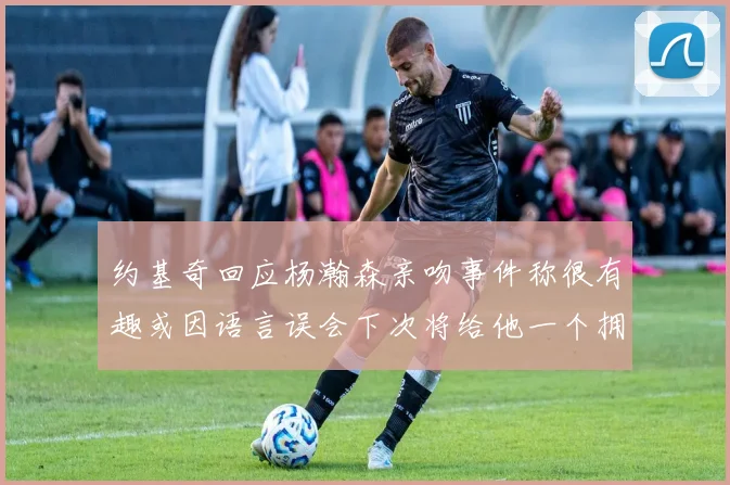 约基奇回应杨瀚森亲吻事件称很有趣或因语言误会下次将给他一个拥抱