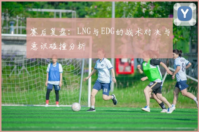 赛后复盘：LNG与EDG的战术对决与意识碰撞分析