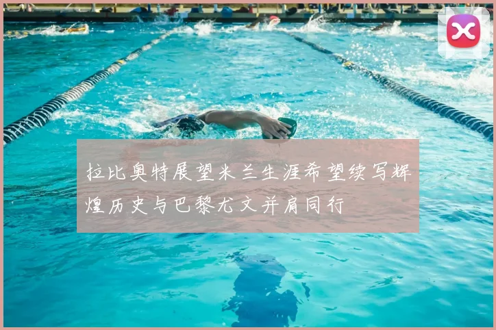 拉比奥特展望米兰生涯希望续写辉煌历史与巴黎尤文并肩同行