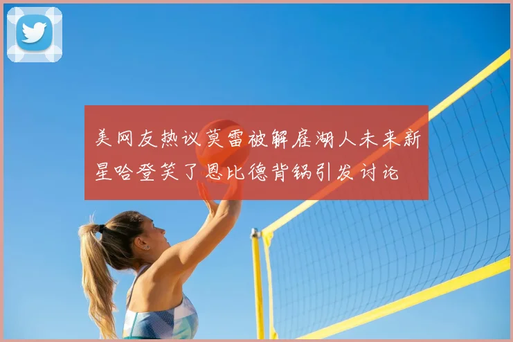 美网友热议莫雷被解雇湖人未来新星哈登笑了恩比德背锅引发讨论
