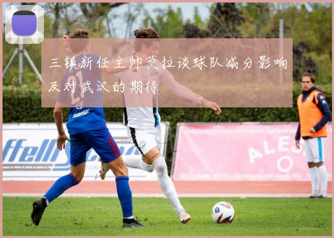 三镇新任主帅莫拉谈球队减分影响及对武汉的期待