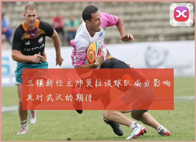 三镇新任主帅莫拉谈球队减分影响及对武汉的期待