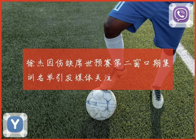 徐杰因伤缺席世预赛第二窗口期集训名单引发媒体关注