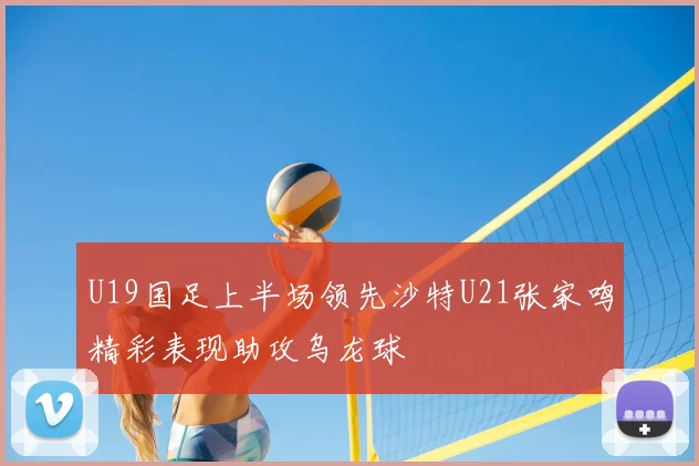 U19国足上半场领先沙特U21张家鸣精彩表现助攻乌龙球