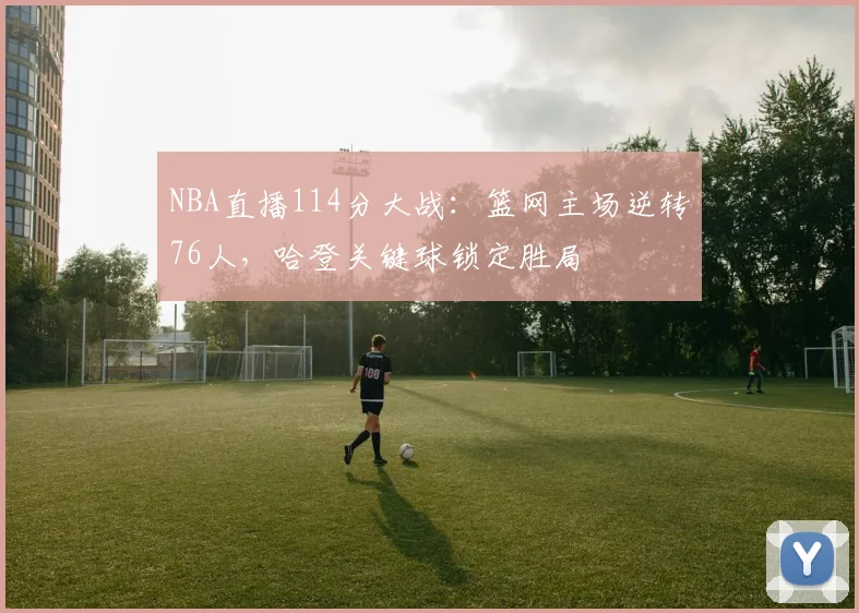 NBA直播114分大战：篮网主场逆转76人，哈登关键球锁定胜局