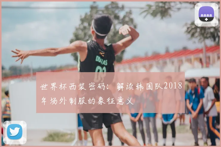 世界杯西装密码：解读韩国队2018年场外制服的象征意义