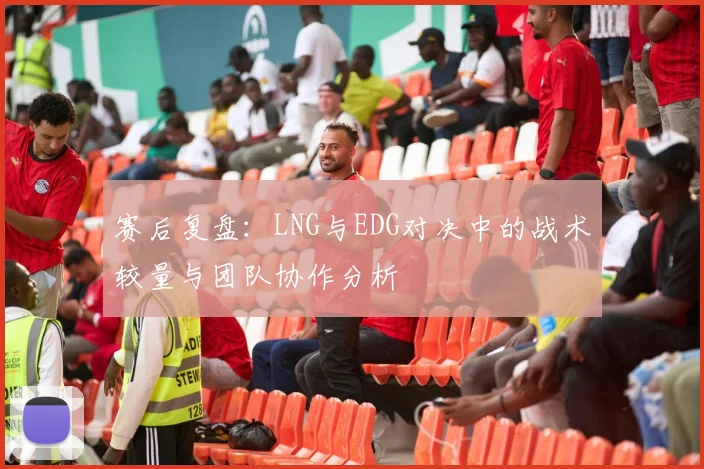 赛后复盘：LNG与EDG对决中的战术较量与团队协作分析