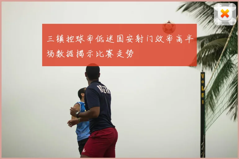 三镇控球率低迷国安射门效率高半场数据揭示比赛走势