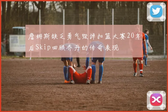 詹姆斯缺乏勇气毁掉扣篮大赛20年后Skip回顾乔丹的传奇表现