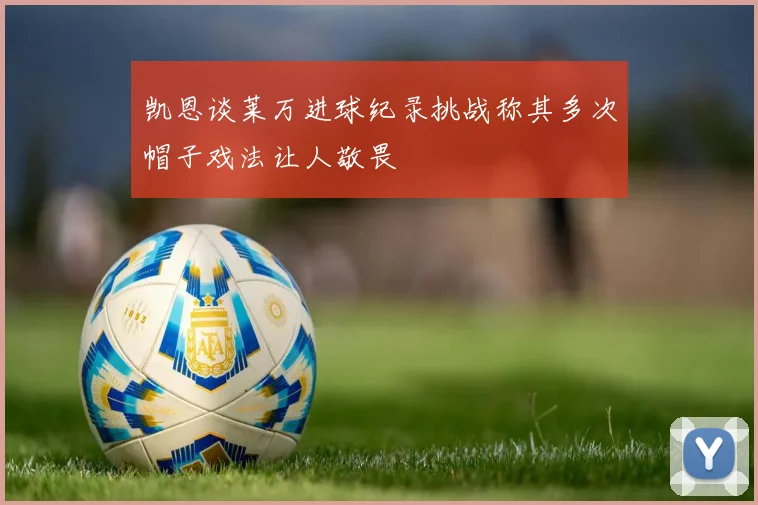 凯恩谈莱万进球纪录挑战称其多次帽子戏法让人敬畏