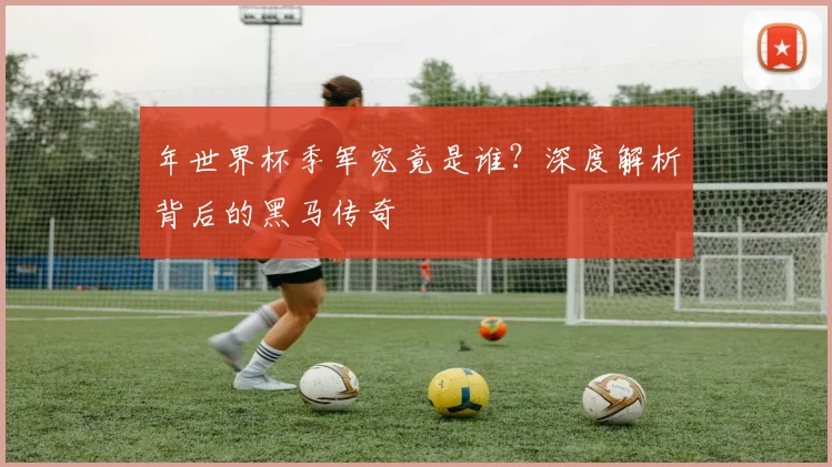 年世界杯季军究竟是谁？深度解析背后的黑马传奇
