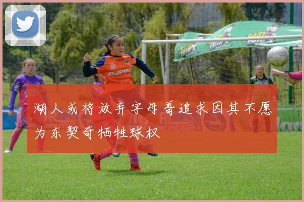 湖人或将放弃字母哥追求因其不愿为东契奇牺牲球权