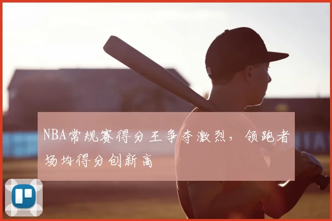 NBA常规赛得分王争夺激烈，领跑者场均得分创新高