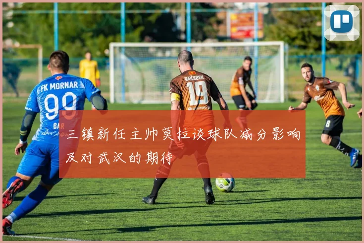 三镇新任主帅莫拉谈球队减分影响及对武汉的期待