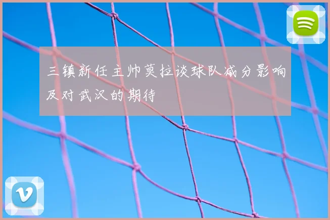 三镇新任主帅莫拉谈球队减分影响及对武汉的期待
