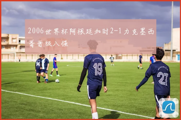 2006世界杯阿根廷加时2-1力克墨西哥晋级八强
