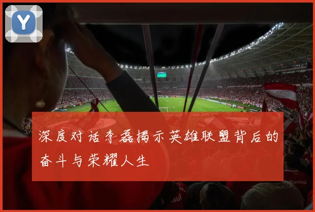 深度对话李磊揭示英雄联盟背后的奋斗与荣耀人生
