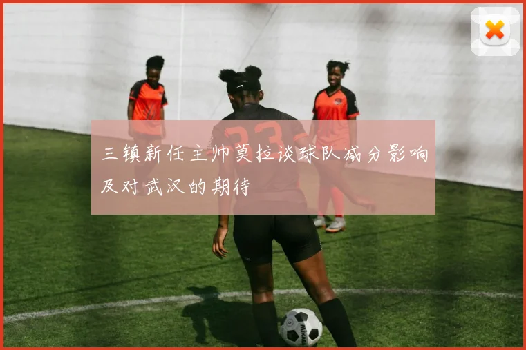 三镇新任主帅莫拉谈球队减分影响及对武汉的期待