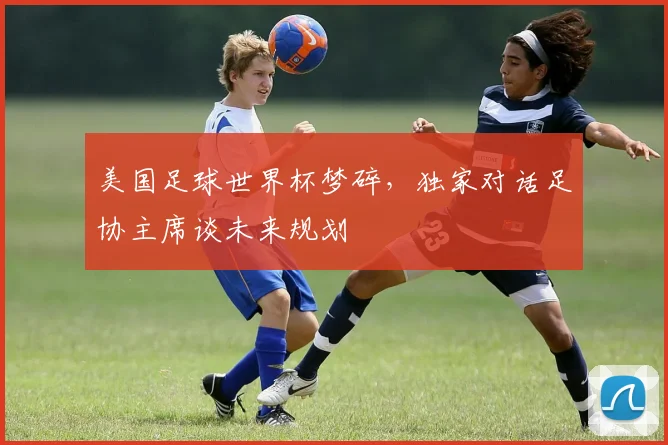 美国足球世界杯梦碎，独家对话足协主席谈未来规划