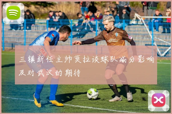 三镇新任主帅莫拉谈球队减分影响及对武汉的期待