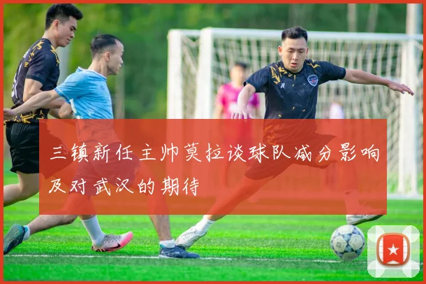 三镇新任主帅莫拉谈球队减分影响及对武汉的期待