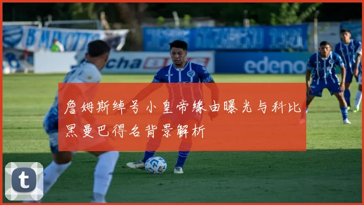 詹姆斯绰号小皇帝缘由曝光与科比黑曼巴得名背景解析