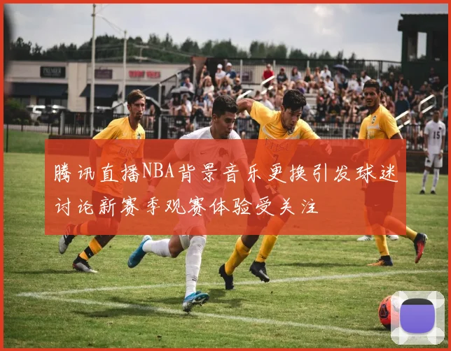 腾讯直播NBA背景音乐更换引发球迷讨论新赛季观赛体验受关注