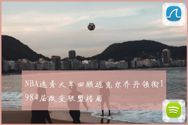 NBA选秀大年回顾迈克尔乔丹领衔1984届改变联盟格局