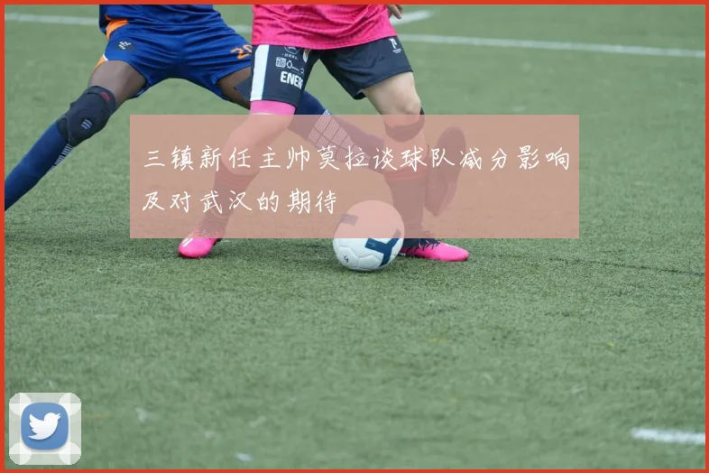 三镇新任主帅莫拉谈球队减分影响及对武汉的期待