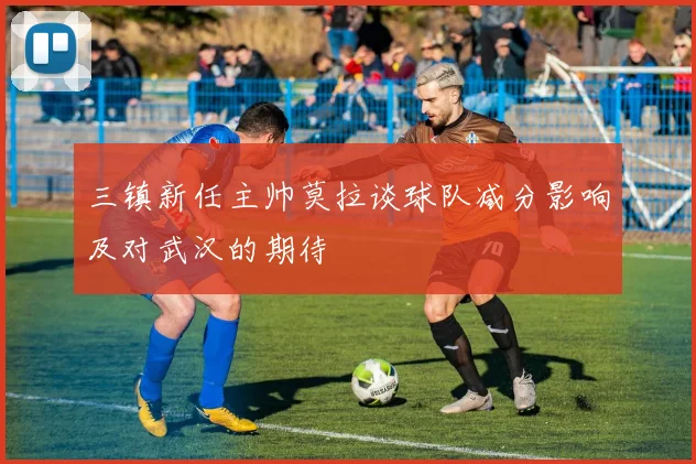 三镇新任主帅莫拉谈球队减分影响及对武汉的期待
