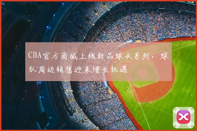 CBA官方商城上线新品球衣系列，球队周边销售迎来增长机遇