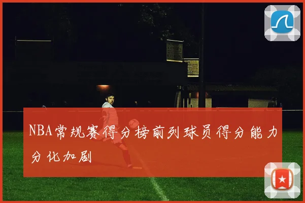 NBA常规赛得分榜前列球员得分能力分化加剧