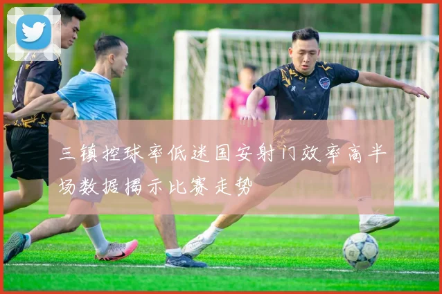 三镇控球率低迷国安射门效率高半场数据揭示比赛走势